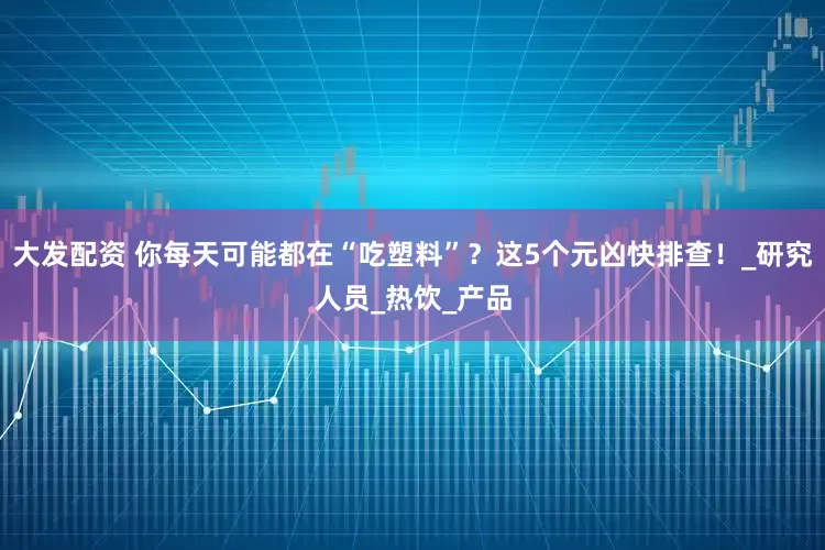 大发配资 你每天可能都在“吃塑料”？这5个元凶快排查！_研究人员_热饮_产品