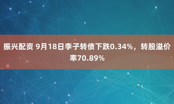 振兴配资 9月18日李子转债下跌0.34%，转股溢价率70.89%