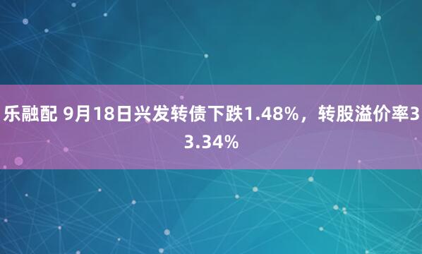 乐融配 9月18日兴发转债下跌1.48%，转股溢价率33.34%