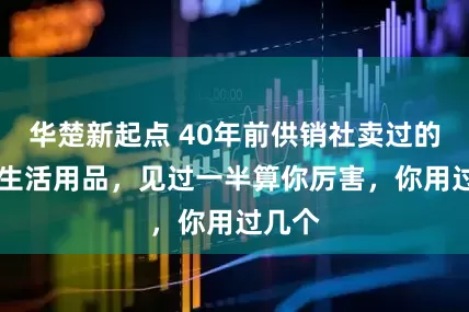 华楚新起点 40年前供销社卖过的20个生活用品，见过一半算你厉害，你用过几个
