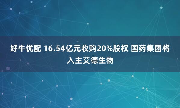 好牛优配 16.54亿元收购20%股权 国药集团将入主艾德生物
