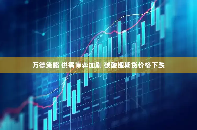 万德策略 供需博弈加剧 碳酸锂期货价格下跌