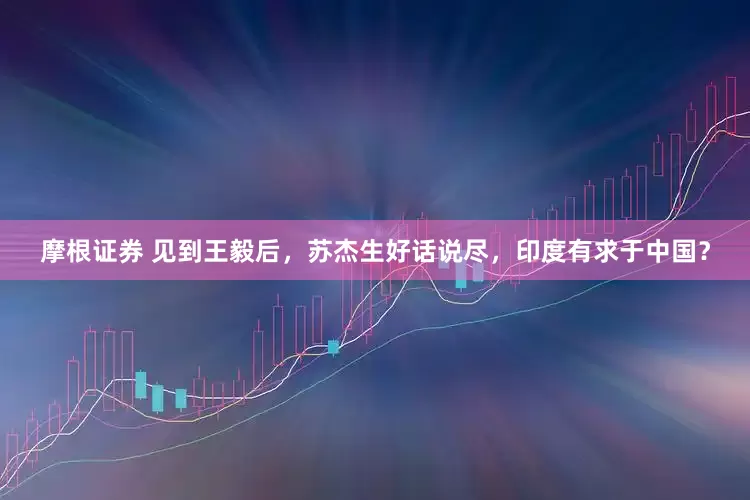 摩根证券 见到王毅后，苏杰生好话说尽，印度有求于中国？